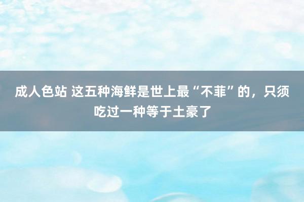 成人色站 这五种海鲜是世上最“不菲”的，只须吃过一种等于土豪了