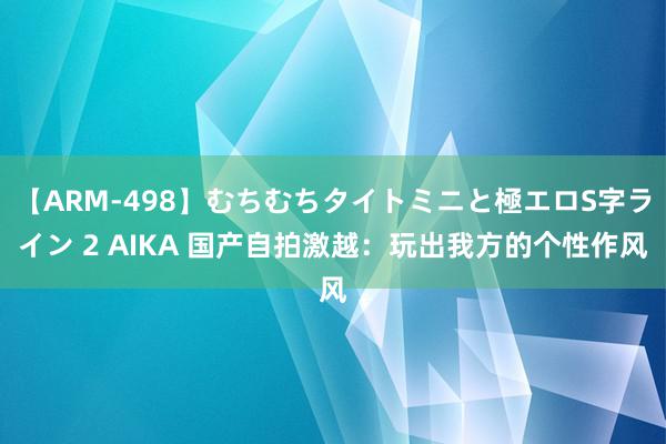 【ARM-498】むちむちタイトミニと極エロS字ライン 2 AIKA 国产自拍激越：玩出我方的个性作风