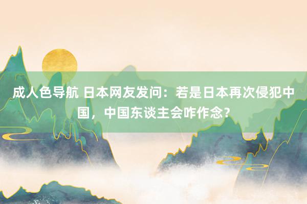 成人色导航 日本网友发问：若是日本再次侵犯中国，中国东谈主会咋作念？