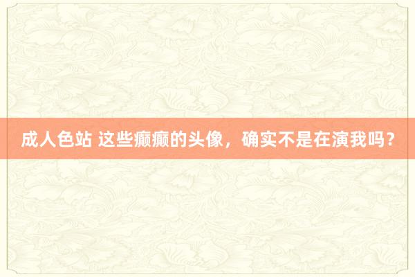 成人色站 这些癫癫的头像，确实不是在演我吗？