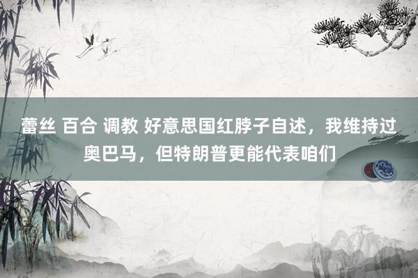 蕾丝 百合 调教 好意思国红脖子自述，我维持过奥巴马，但特朗普更能代表咱们