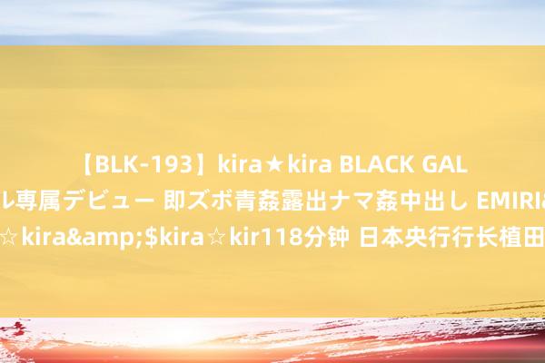 【BLK-193】kira★kira BLACK GAL DEBUT 日焼け黒ギャル専属デビュー 即ズボ青姦露出ナマ姦中出し EMIRI</a>2014-11-19kira☆kira&$kira☆kir118分钟 日本央行行长植田和男：对好意思国经济的担忧是激发商场涟漪的一个重要身分