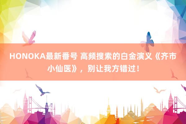 HONOKA最新番号 高频搜索的白金演义《齐市小仙医》，别让我方错过！