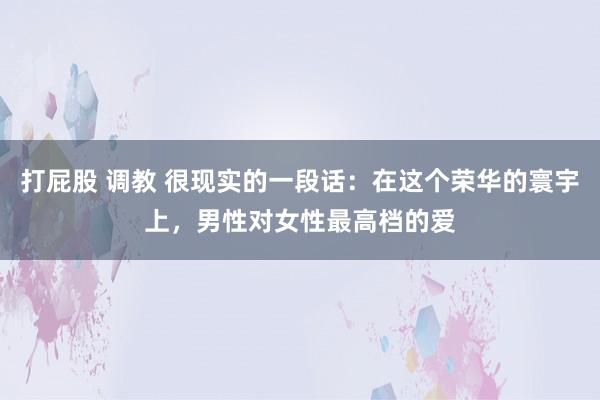 打屁股 调教 很现实的一段话:在这个荣华的寰宇上,男性对女性最高档的爱