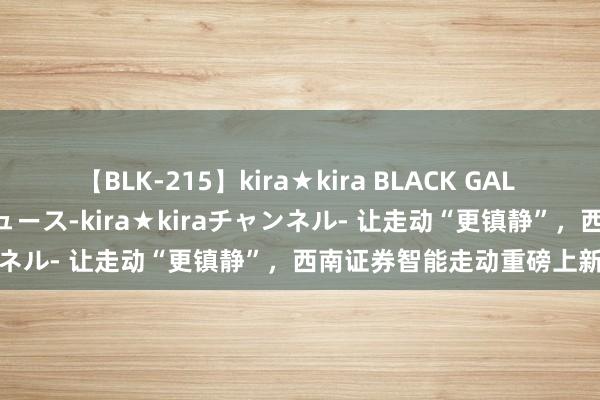 【BLK-215】kira★kira BLACK GAL 黒ギャル・EMIRIプロデュース-kira★kiraチャンネル- 让走动“更镇静”，西南证券智能走动重磅上新