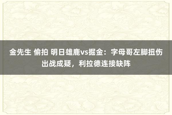 金先生 偷拍 明日雄鹿vs掘金：字母哥左脚扭伤出战成疑，利拉德连接缺阵