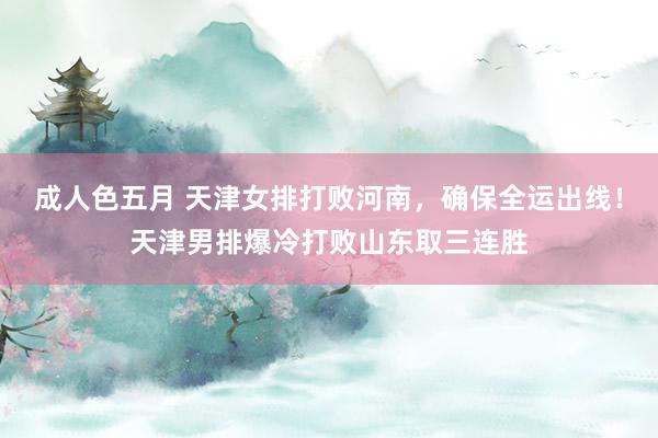 成人色五月 天津女排打败河南，确保全运出线！天津男排爆冷打败山东取三连胜