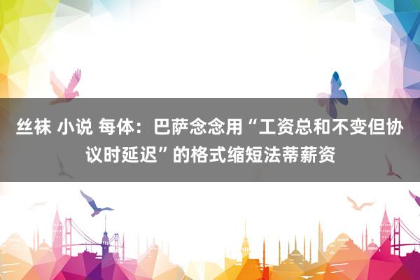 丝袜 小说 每体：巴萨念念用“工资总和不变但协议时延迟”的格式缩短法蒂薪资