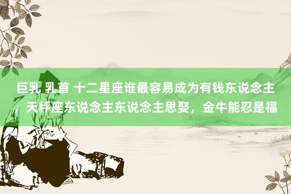 巨乳 乳首 十二星座谁最容易成为有钱东说念主，天秤座东说念主东说念主思娶，金牛能忍是福