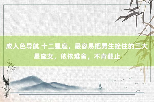 成人色导航 十二星座，最容易把男生拴住的三大星座女，依依难舍，不肯截止