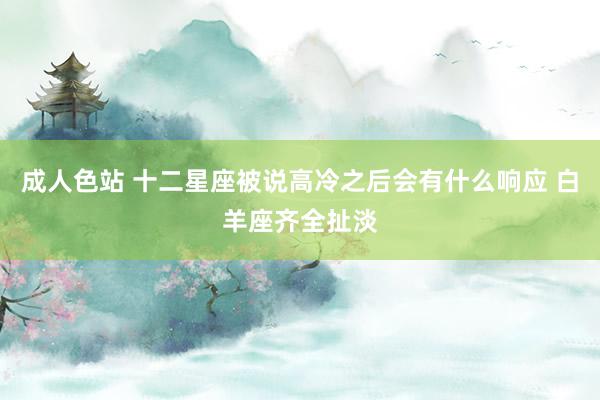 成人色站 十二星座被说高冷之后会有什么响应 白羊座齐全扯淡