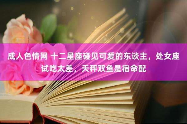 成人色情网 十二星座碰见可爱的东谈主，处女座试吃太差，天秤双鱼是宿命配