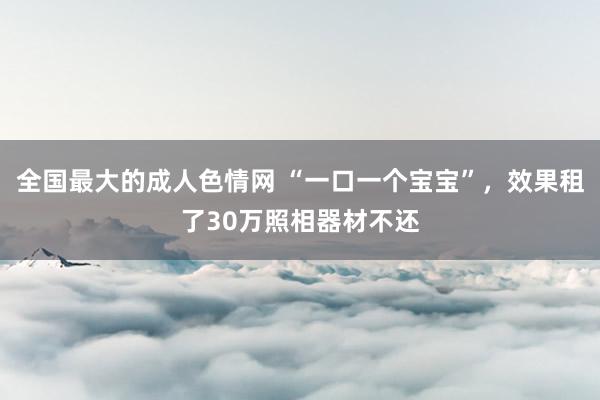 全国最大的成人色情网 “一口一个宝宝”，效果租了30万照相器材不还