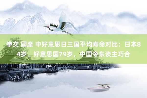 拳交 國產 中好意思日三国平均寿命对比：日本84岁、好意思国79岁，中国令东谈主巧合