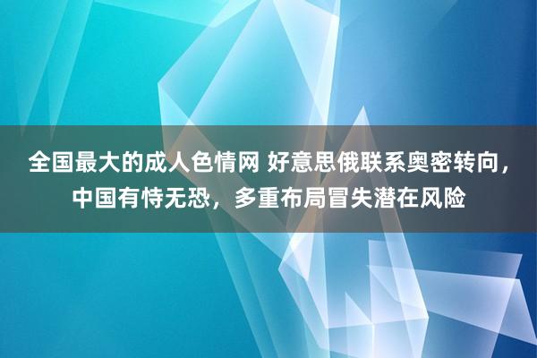 全国最大的成人色情网 好意思俄联系奥密转向，中国有恃无恐，多重布局冒失潜在风险