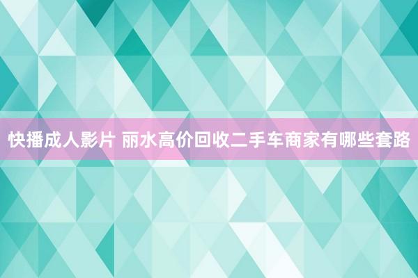 快播成人影片 丽水高价回收二手车商家有哪些套路