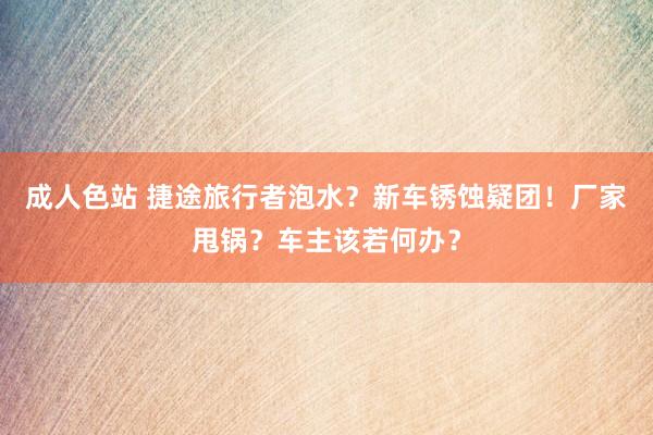 成人色站 捷途旅行者泡水？新车锈蚀疑团！厂家甩锅？车主该若何办？