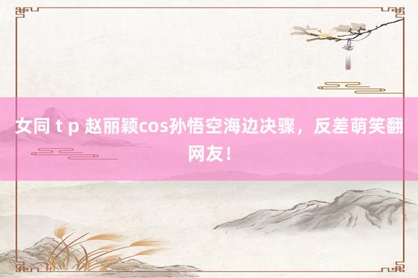 女同 t p 赵丽颖cos孙悟空海边决骤，反差萌笑翻网友！