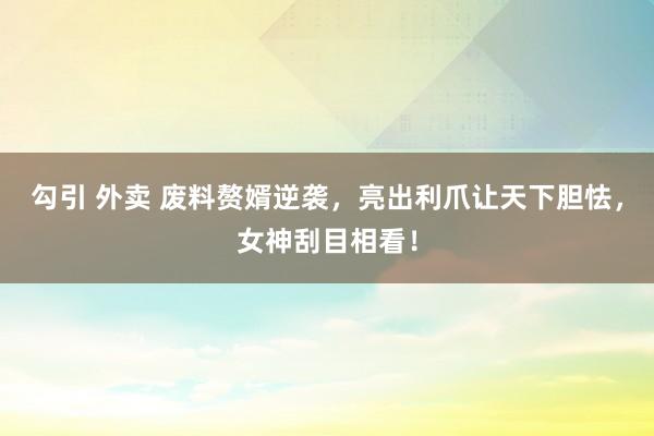 勾引 外卖 废料赘婿逆袭，亮出利爪让天下胆怯，女神刮目相看！