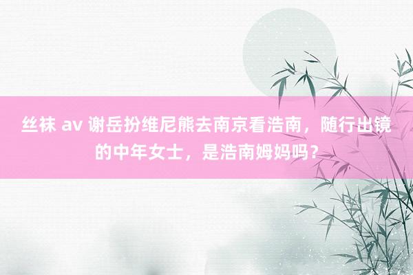 丝袜 av 谢岳扮维尼熊去南京看浩南，随行出镜的中年女士，是浩南姆妈吗？