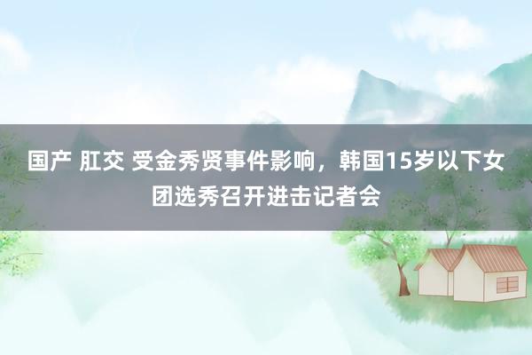 国产 肛交 受金秀贤事件影响，韩国15岁以下女团选秀召开进击记者会