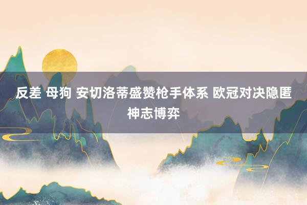 反差 母狗 安切洛蒂盛赞枪手体系 欧冠对决隐匿神志博弈