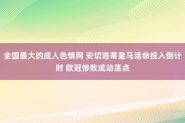 全国最大的成人色情网 安切洛蒂皇马活命投入倒计时 欧冠惨败成动荡点