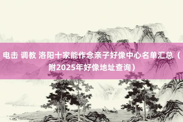 电击 调教 洛阳十家能作念亲子好像中心名单汇总（附2025年好像地址查询）