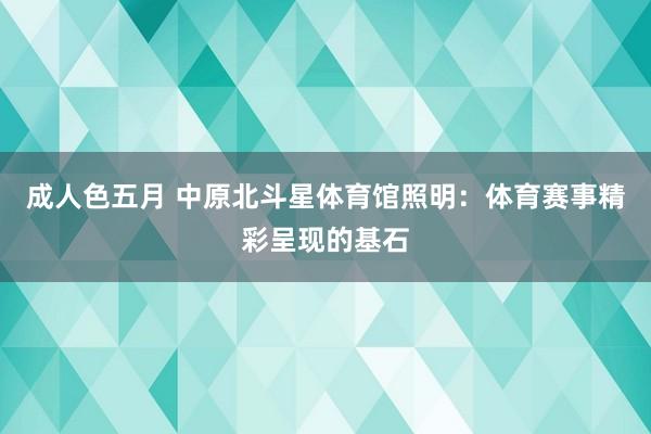 成人色五月 中原北斗星体育馆照明：体育赛事精彩呈现的基石