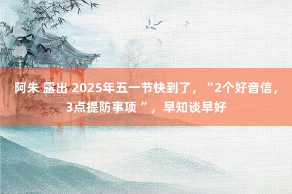 阿朱 露出 2025年五一节快到了，“2个好音信，3点提防事项 ”，早知谈早好