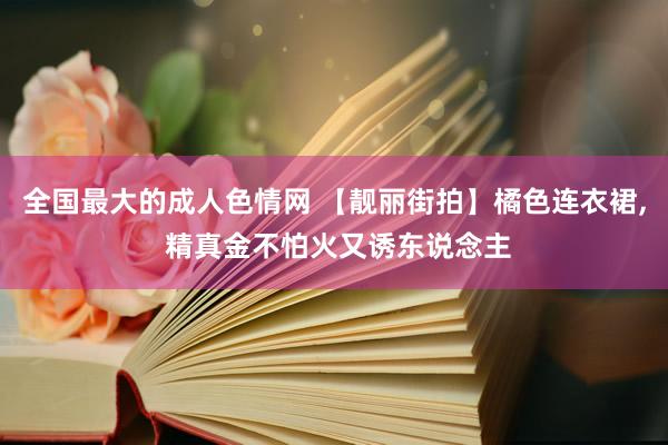 全国最大的成人色情网 【靓丽街拍】橘色连衣裙, 精真金不怕火又诱东说念主