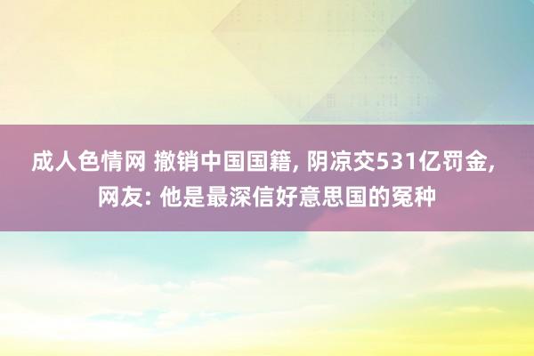 成人色情网 撤销中国国籍, 阴凉交531亿罚金, 网友: 他是最深信好意思国的冤种