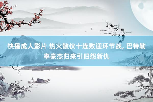 快播成人影片 热火散伙十连败迎环节战, 巴特勒率豪杰归来引旧怨新仇