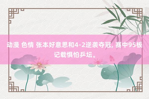动漫 色情 张本好意思和4-2逆袭夺冠, 赛中95板记载惧怕乒坛。