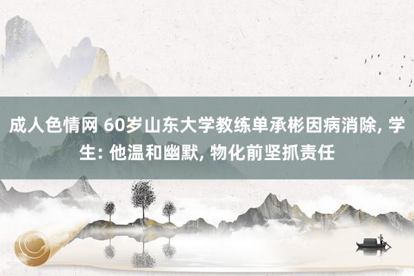 成人色情网 60岁山东大学教练单承彬因病消除, 学生: 他温和幽默, 物化前坚抓责任