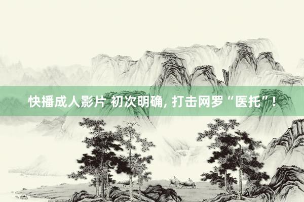 快播成人影片 初次明确, 打击网罗“医托”!