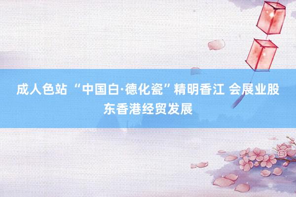 成人色站 “中国白·德化瓷”精明香江 会展业股东香港经贸发展