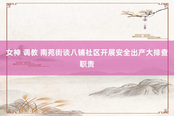 女神 调教 南苑街谈八铺社区开展安全出产大排查职责