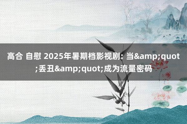 高合 自慰 2025年暑期档影视剧: 当&quot;丢丑&quot;成为流量密码