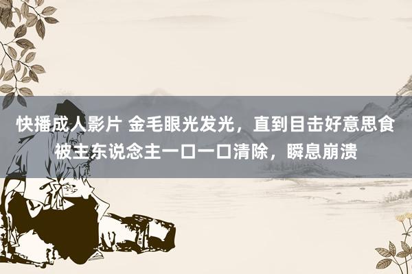 快播成人影片 金毛眼光发光，直到目击好意思食被主东说念主一口一口清除，瞬息崩溃