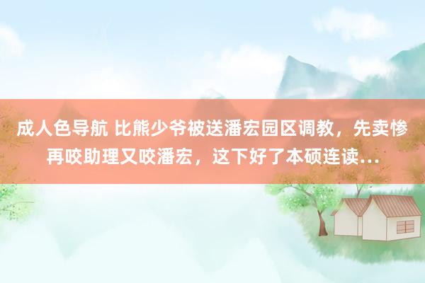 成人色导航 比熊少爷被送潘宏园区调教，先卖惨再咬助理又咬潘宏，这下好了本硕连读…