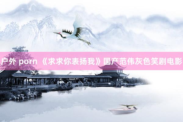 户外 porn 《求求你表扬我》国产范伟灰色笑剧电影